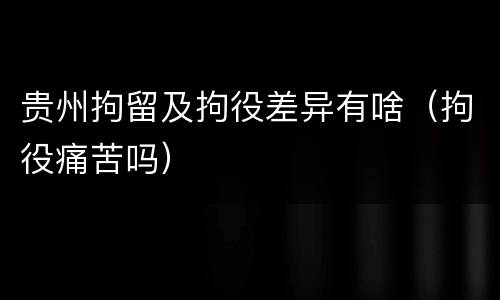 贵州拘留及拘役差异有啥（拘役痛苦吗）