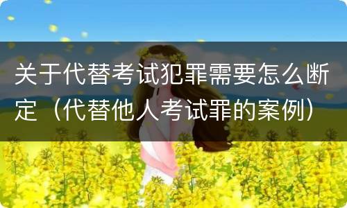 关于代替考试犯罪需要怎么断定（代替他人考试罪的案例）