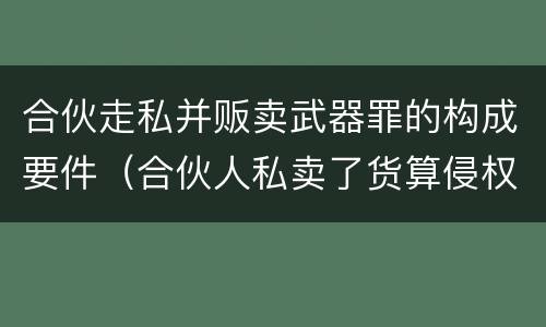 合伙走私并贩卖武器罪的构成要件（合伙人私卖了货算侵权吗）