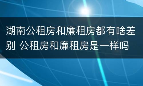 湖南公租房和廉租房都有啥差别 公租房和廉租房是一样吗