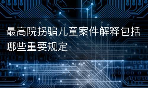 最高院拐骗儿童案件解释包括哪些重要规定