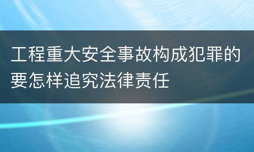 工程重大安全事故构成犯罪的要怎样追究法律责任