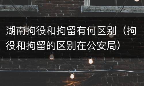 湖南拘役和拘留有何区别（拘役和拘留的区别在公安局）