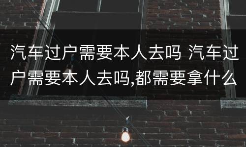汽车过户需要本人去吗 汽车过户需要本人去吗,都需要拿什么