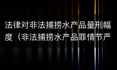 法律对非法捕捞水产品量刑幅度（非法捕捞水产品罪情节严重标准）