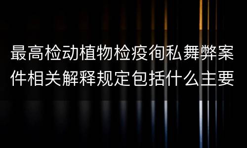 最高检动植物检疫徇私舞弊案件相关解释规定包括什么主要内容