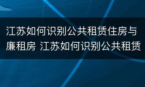 江苏如何识别公共租赁住房与廉租房 江苏如何识别公共租赁住房与廉租房的关系