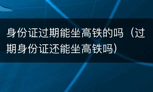 身份证过期能坐高铁的吗（过期身份证还能坐高铁吗）