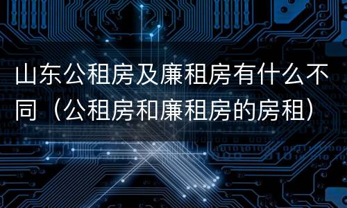 山东公租房及廉租房有什么不同（公租房和廉租房的房租）