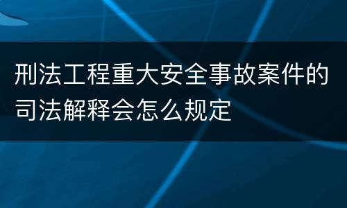 刑法工程重大安全事故案件的司法解释会怎么规定