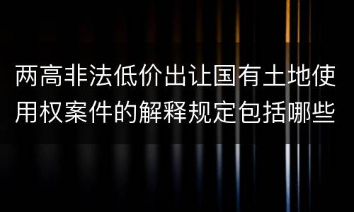 两高非法低价出让国有土地使用权案件的解释规定包括哪些