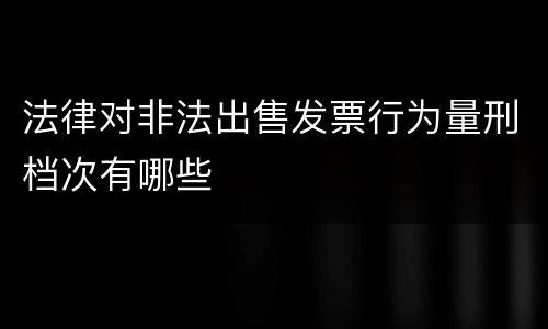 法律对非法出售发票行为量刑档次有哪些