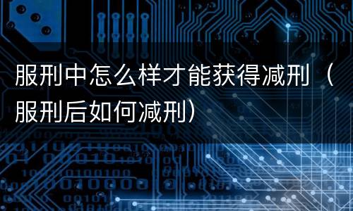 服刑中怎么样才能获得减刑（服刑后如何减刑）