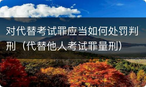对代替考试罪应当如何处罚判刑（代替他人考试罪量刑）