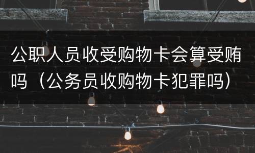 公职人员收受购物卡会算受贿吗（公务员收购物卡犯罪吗）