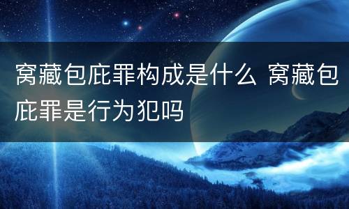 窝藏包庇罪构成是什么 窝藏包庇罪是行为犯吗