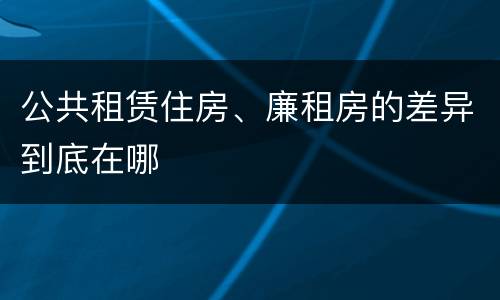 公共租赁住房、廉租房的差异到底在哪