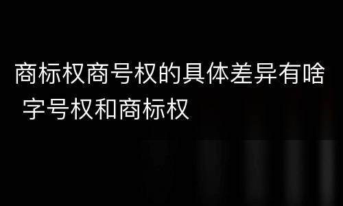 商标权商号权的具体差异有啥 字号权和商标权