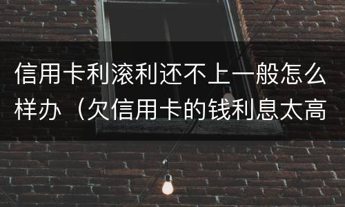 信用卡利滚利还不上一般怎么样办（欠信用卡的钱利息太高无力偿还怎么办）