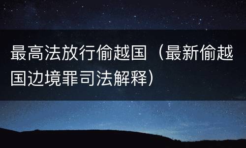 最高法放行偷越国（最新偷越国边境罪司法解释）