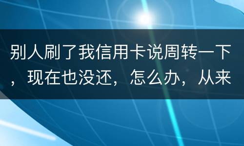 别人刷了我信用卡说周转一下，现在也没还，怎么办，从来没遇到过