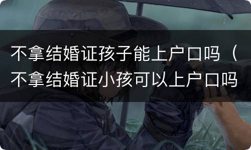 不拿结婚证孩子能上户口吗（不拿结婚证小孩可以上户口吗）