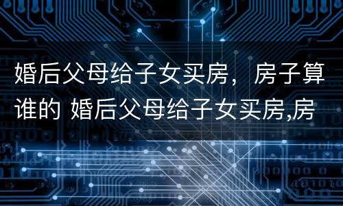 婚后父母给子女买房，房子算谁的 婚后父母给子女买房,房子算谁的