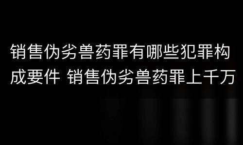 销售伪劣兽药罪有哪些犯罪构成要件 销售伪劣兽药罪上千万