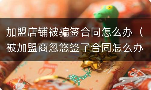 加盟店铺被骗签合同怎么办（被加盟商忽悠签了合同怎么办）