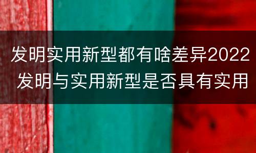 发明实用新型都有啥差异2022 发明与实用新型是否具有实用性