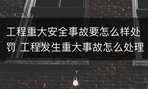 工程重大安全事故要怎么样处罚 工程发生重大事故怎么处理