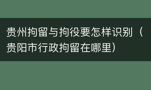 贵州拘留与拘役要怎样识别（贵阳市行政拘留在哪里）