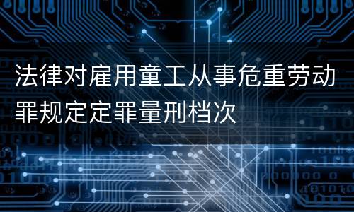法律对雇用童工从事危重劳动罪规定定罪量刑档次