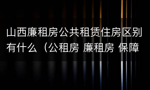 山西廉租房公共租赁住房区别有什么（公租房 廉租房 保障性住房区别）