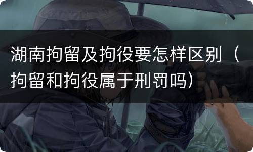 湖南拘留及拘役要怎样区别（拘留和拘役属于刑罚吗）