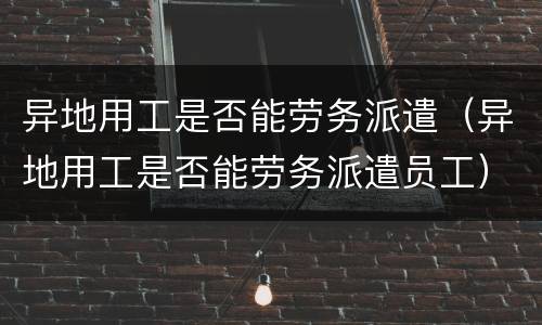 异地用工是否能劳务派遣（异地用工是否能劳务派遣员工）