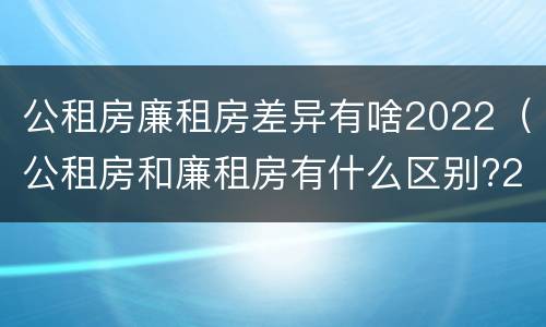 公租房廉租房差异有啥2022（公租房和廉租房有什么区别?2019年的）