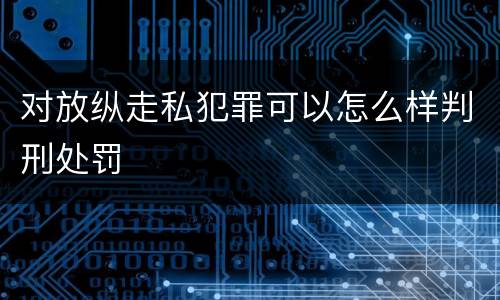 对放纵走私犯罪可以怎么样判刑处罚