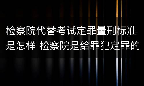 检察院代替考试定罪量刑标准是怎样 检察院是给罪犯定罪的