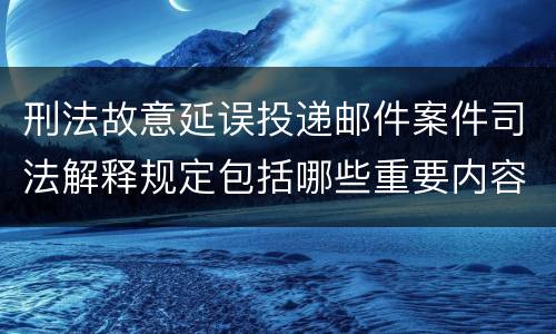刑法故意延误投递邮件案件司法解释规定包括哪些重要内容