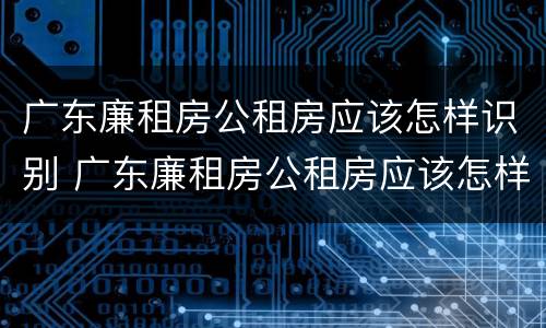 广东廉租房公租房应该怎样识别 广东廉租房公租房应该怎样识别真假