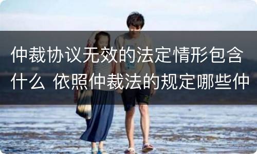 仲裁协议无效的法定情形包含什么 依照仲裁法的规定哪些仲裁协议无效