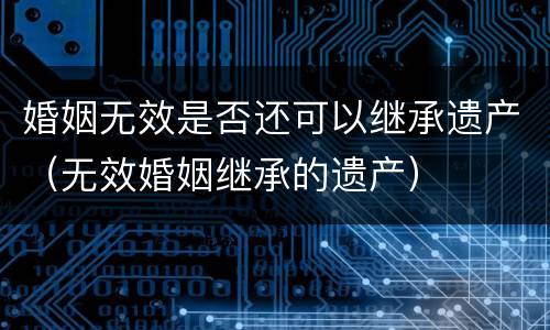 婚姻无效是否还可以继承遗产（无效婚姻继承的遗产）