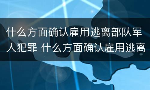 什么方面确认雇用逃离部队军人犯罪 什么方面确认雇用逃离部队军人犯罪案件