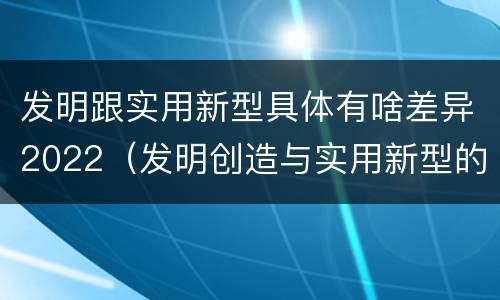 发明跟实用新型具体有啥差异2022（发明创造与实用新型的区别）