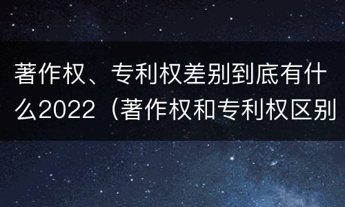著作权、专利权差别到底有什么2022（著作权和专利权区别）