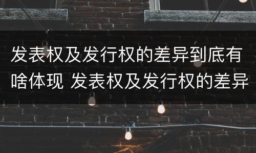 发表权及发行权的差异到底有啥体现 发表权及发行权的差异到底有啥体现呢