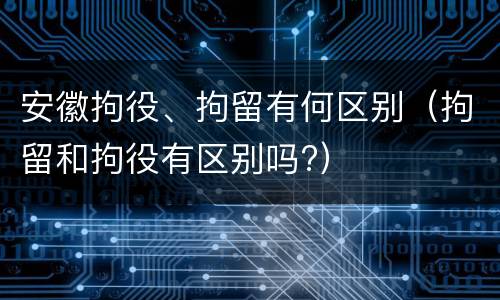 安徽拘役、拘留有何区别（拘留和拘役有区别吗?）