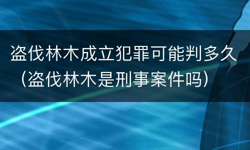盗伐林木成立犯罪可能判多久（盗伐林木是刑事案件吗）