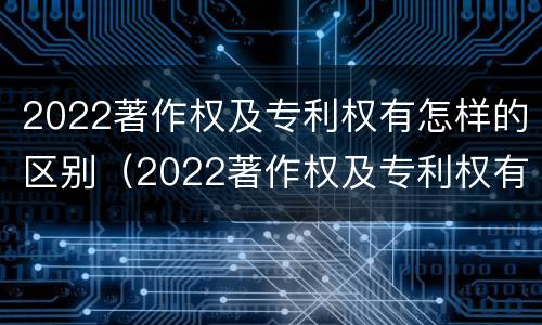 2022著作权及专利权有怎样的区别（2022著作权及专利权有怎样的区别呢）